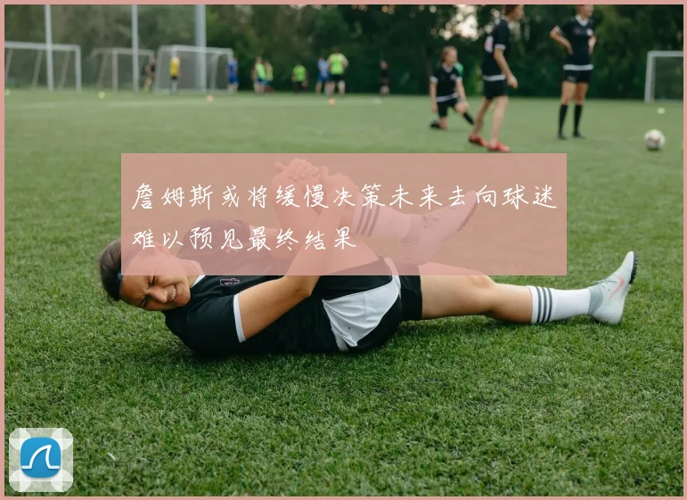 詹姆斯或将缓慢决策未来去向球迷难以预见最终结果