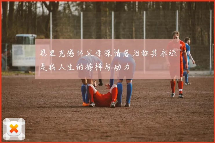 恩里克感怀父母深情落泪称其永远是我人生的榜样与动力