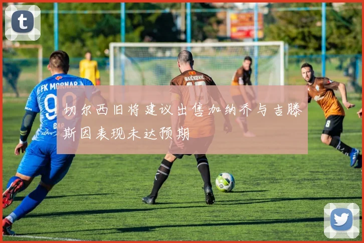 切尔西旧将建议出售加纳乔与吉滕斯因表现未达预期
