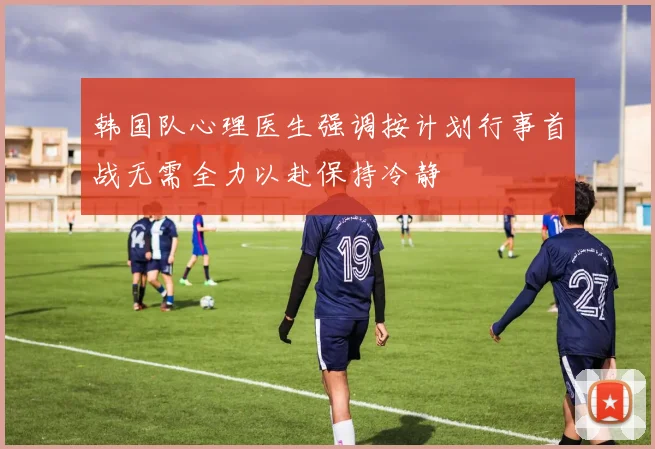 韩国队心理医生强调按计划行事首战无需全力以赴保持冷静