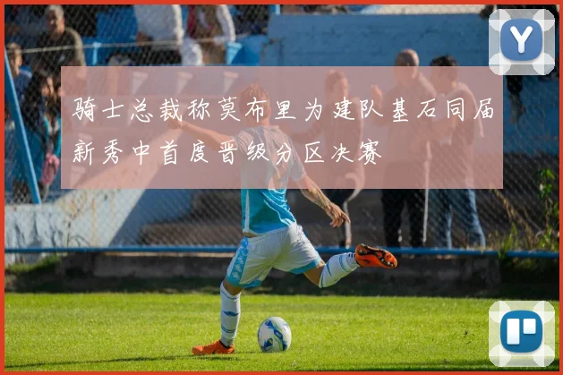 骑士总裁称莫布里为建队基石同届新秀中首度晋级分区决赛