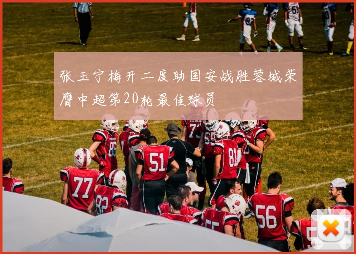 张玉宁梅开二度助国安战胜蓉城荣膺中超第20轮最佳球员