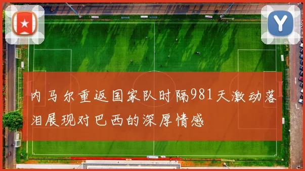 内马尔重返国家队时隔981天激动落泪展现对巴西的深厚情感