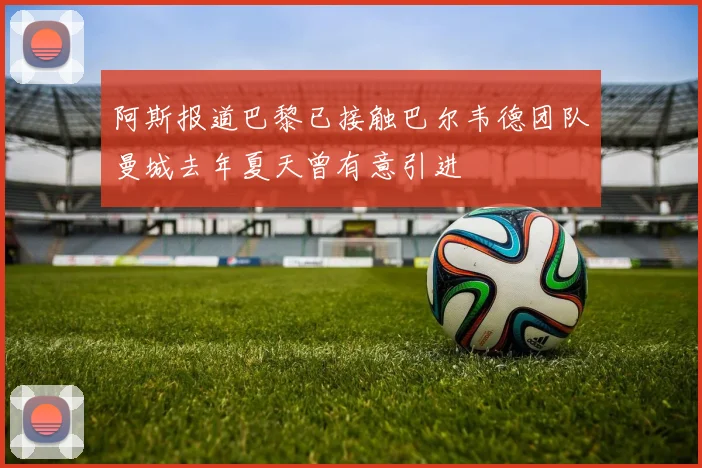 阿斯报道巴黎已接触巴尔韦德团队曼城去年夏天曾有意引进
