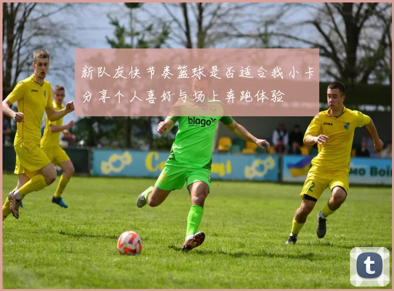 新队友快节奏篮球是否适合我小卡分享个人喜好与场上奔跑体验