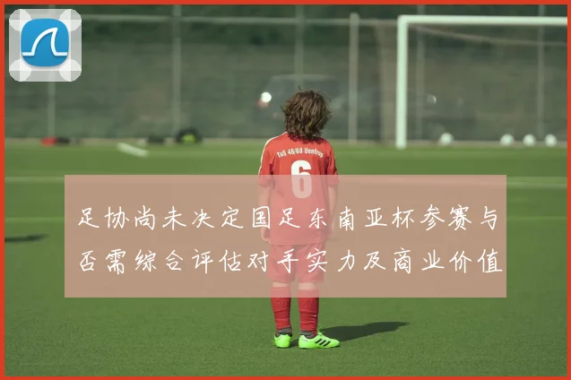 足协尚未决定国足东南亚杯参赛与否需综合评估对手实力及商业价值