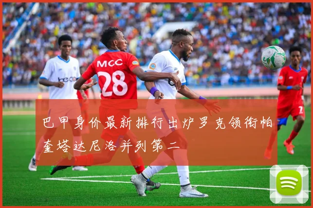 巴甲身价最新排行出炉罗克领衔帕奎塔达尼洛并列第二