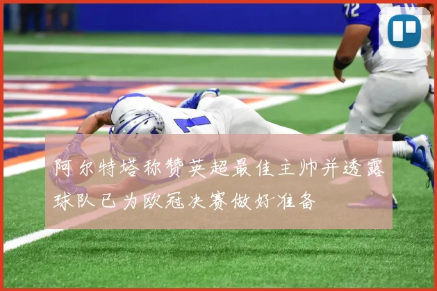 阿尔特塔称赞英超最佳主帅并透露球队已为欧冠决赛做好准备