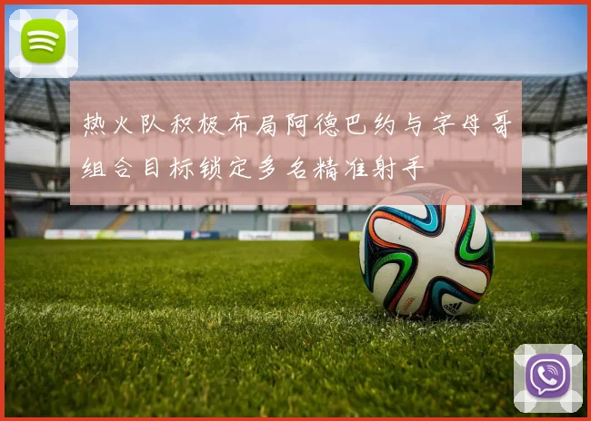 热火队积极布局阿德巴约与字母哥组合目标锁定多名精准射手