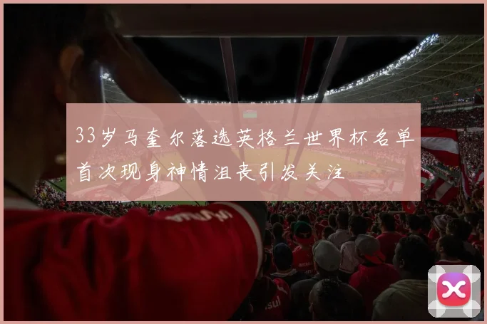 33岁马奎尔落选英格兰世界杯名单首次现身神情沮丧引发关注
