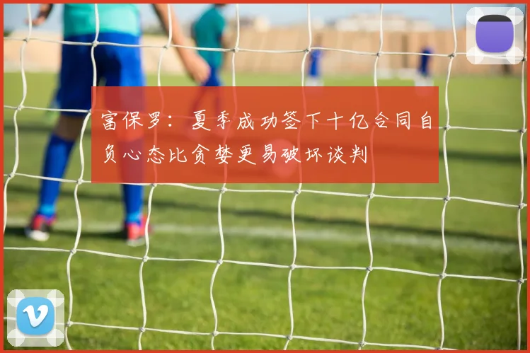 富保罗：夏季成功签下十亿合同自负心态比贪婪更易破坏谈判