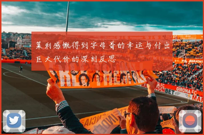 莱利感慨得到字母哥的幸运与付出巨大代价的深刻反思