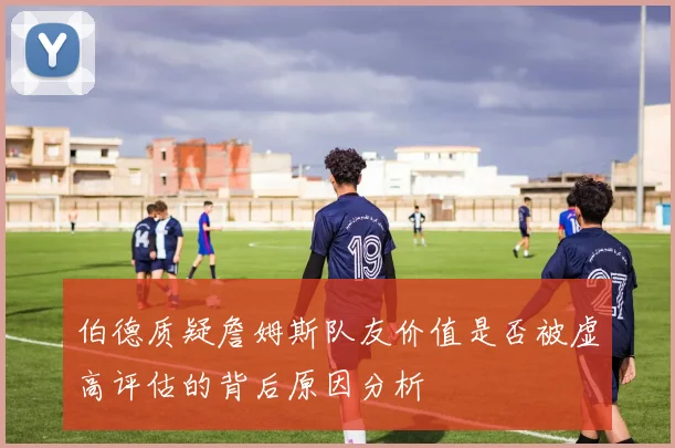 伯德质疑詹姆斯队友价值是否被虚高评估的背后原因分析