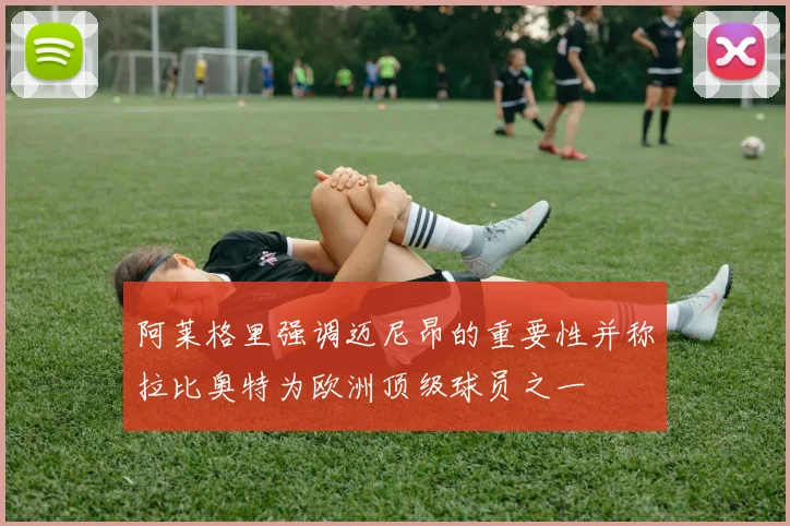 阿莱格里强调迈尼昂的重要性并称拉比奥特为欧洲顶级球员之一