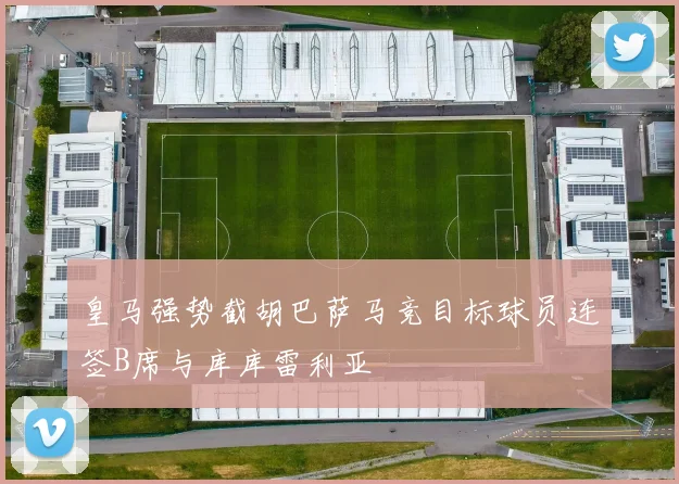 皇马强势截胡巴萨马竞目标球员连签B席与库库雷利亚