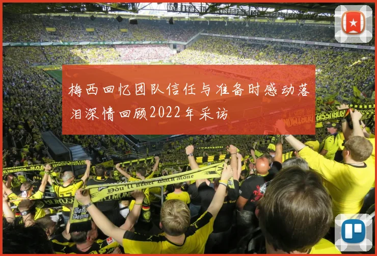 梅西回忆团队信任与准备时感动落泪深情回顾2022年采访