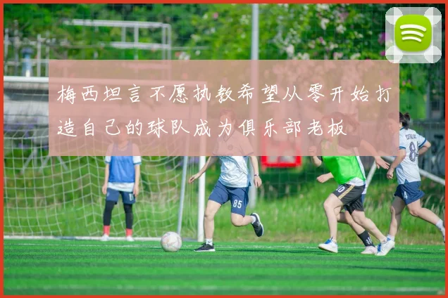 梅西坦言不愿执教希望从零开始打造自己的球队成为俱乐部老板