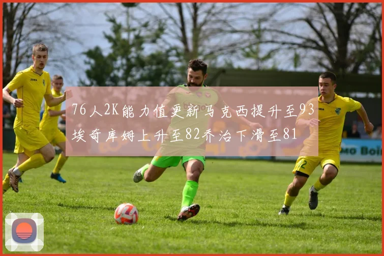 76人2K能力值更新马克西提升至93埃奇库姆上升至82乔治下滑至81