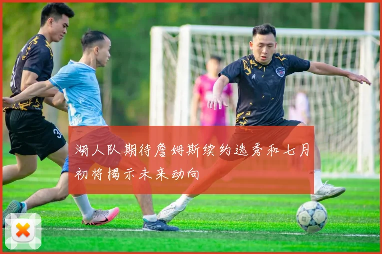 湖人队期待詹姆斯续约选秀和七月初将揭示未来动向