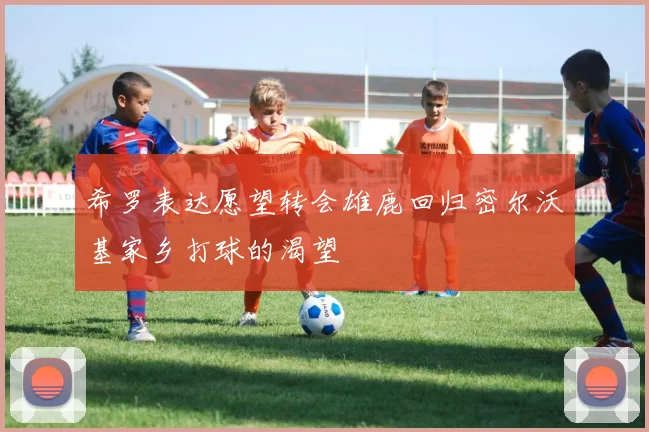 希罗表达愿望转会雄鹿回归密尔沃基家乡打球的渴望