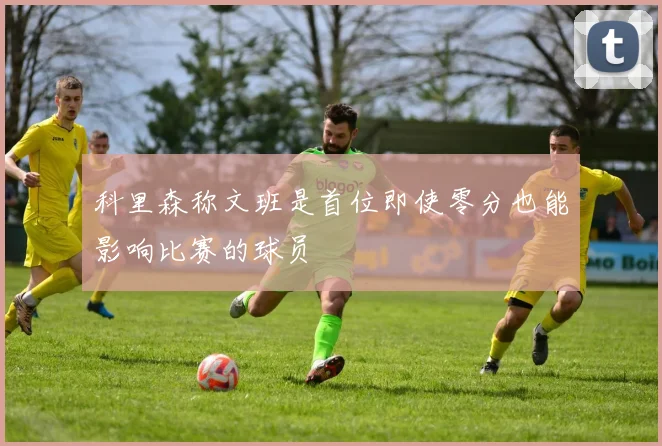 科里森称文班是首位即使零分也能影响比赛的球员