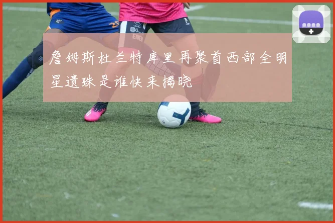 詹姆斯杜兰特库里再聚首西部全明星遗珠是谁快来揭晓