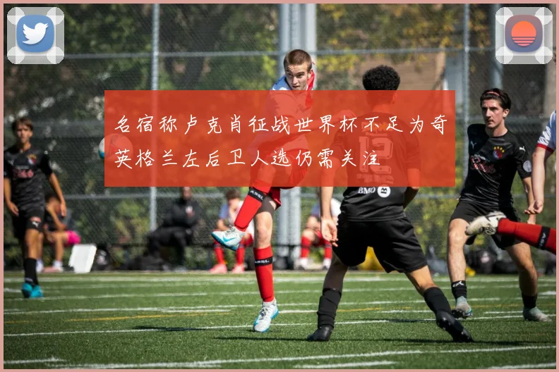 名宿称卢克肖征战世界杯不足为奇英格兰左后卫人选仍需关注