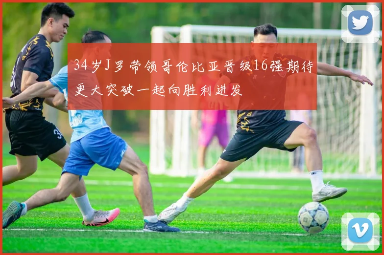 34岁J罗带领哥伦比亚晋级16强期待更大突破一起向胜利进发
